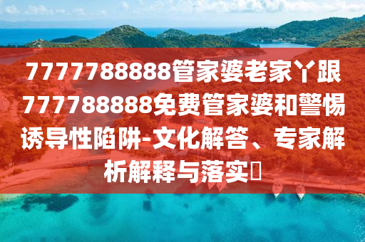 7777788888管家婆老家丫跟777788888免費(fèi)管家婆和警惕誘導(dǎo)性陷阱-文化解答、專(zhuān)家解析解釋與落實(shí)?