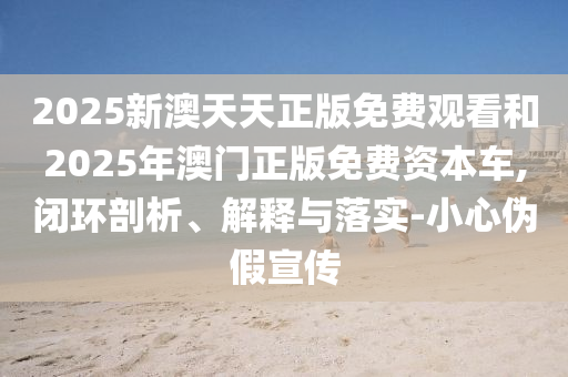 2025新澳天天正版免費觀看和2025年澳門正版免費資本車,閉環(huán)剖析、解釋與落實-小心偽假宣傳