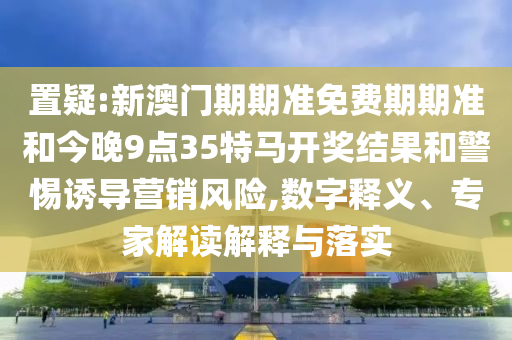 置疑:新澳門期期準免費期期準和今晚9點35特馬開獎結果和警惕誘導營銷風險,數字釋義、專家解讀解釋與落實