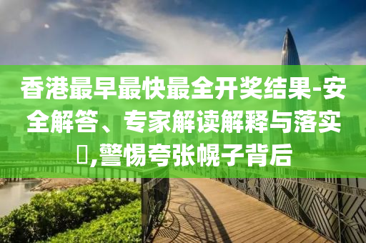 香港最早最快最全開獎結果-安全解答、專家解讀解釋與落實?,警惕夸張幌子背后
