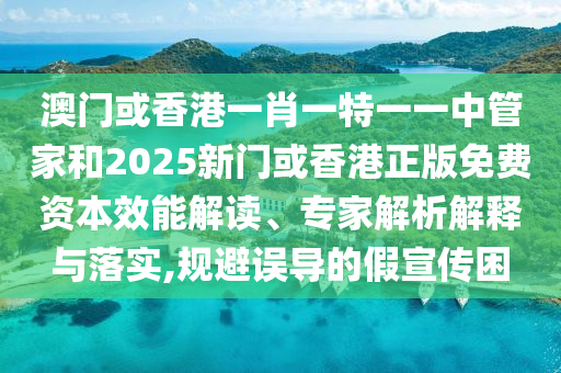澳門或香港一肖一特一一中管家和2025新門或香港正版免費資本效能解讀、專家解析解釋與落實,規避誤導的假宣傳困