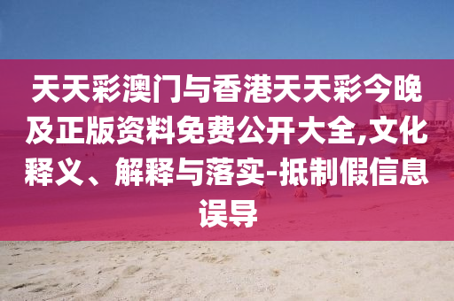 天天彩澳門與香港天天彩今晚及正版資料免費公開大全,文化釋義、解釋與落實-抵制假信息誤導