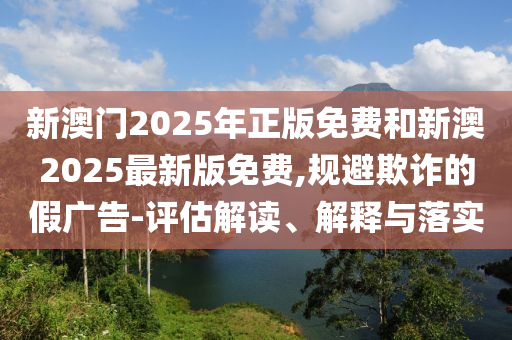 新澳門2025年正版免費和新澳2025最新版免費,規避欺詐的假廣告-評估解讀、解釋與落實