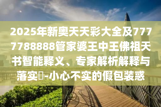 2025年新奧天天彩大全及7777788888管家婆王中王佛祖天書智能釋義、專家解析解釋與落實?-小心不實的假包裝惑