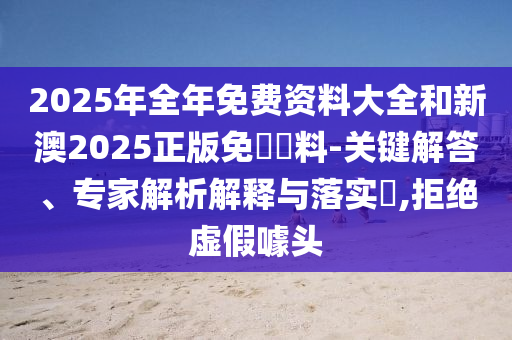 2025年全年免費(fèi)資料大全和新澳2025正版免費(fèi)資料-關(guān)鍵解答、專家解析解釋與落實(shí)?,拒絕虛假噱頭