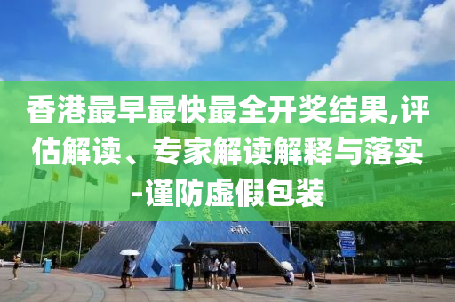 香港最早最快最全開獎結(jié)果,評估解讀、專家解讀解釋與落實-謹防虛假包裝