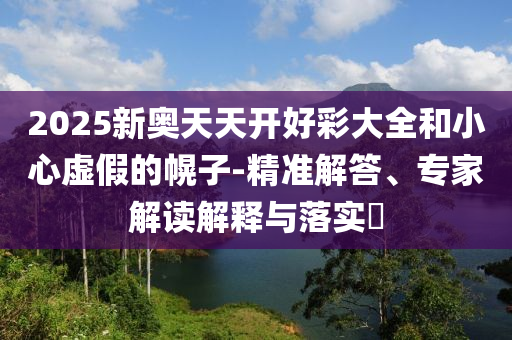 2025新奧天天開好彩大全和小心虛假的幌子-精準解答、專家解讀解釋與落實?