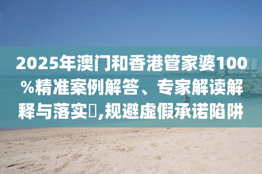 2025年澳門和香港管家婆100%精準案例解答、專家解讀解釋與落實?,規避虛假承諾陷阱