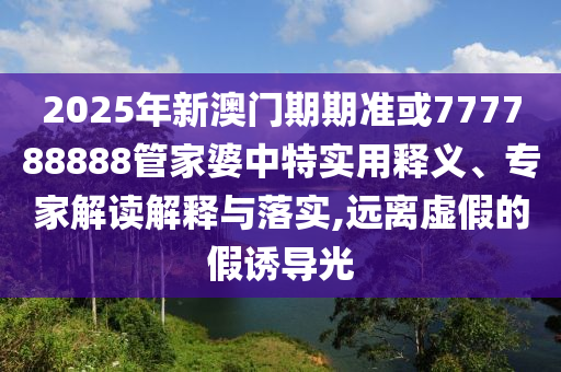 2025年新澳門期期準(zhǔn)或777788888管家婆中特實(shí)用釋義、專家解讀解釋與落實(shí),遠(yuǎn)離虛假的假誘導(dǎo)光