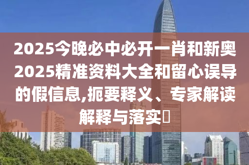 2025今晚必中必開一肖和新奧2025精準資料大全和留心誤導的假信息,扼要釋義、專家解讀解釋與落實?