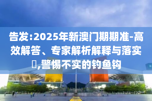 告發:2025年新澳門期期準-高效解答、專家解析解釋與落實?,警惕不實的釣魚鉤