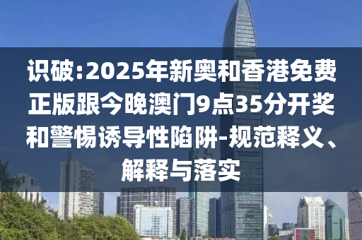識破:2025年新奧和香港免費(fèi)正版跟今晚澳門9點(diǎn)35分開獎和警惕誘導(dǎo)性陷阱-規(guī)范釋義、解釋與落實(shí)