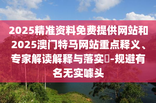 2025精準資料免費提供網站和2025澳門特馬網站重點釋義、專家解讀解釋與落實?-規避有名無實噱頭