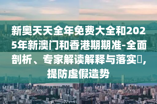 新奧天天全年免費大全和2025年新澳門和香港期期準-全面剖析、專家解讀解釋與落實?,提防虛假造勢