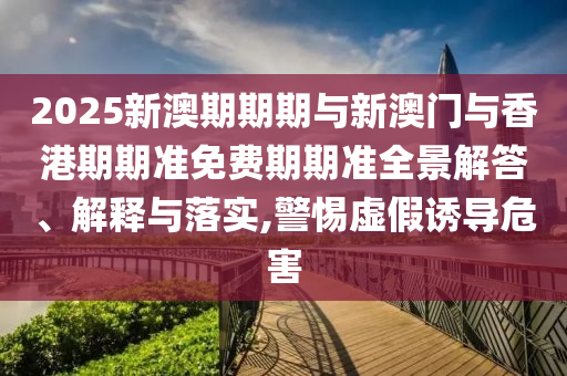 2025新澳期期期與新澳門與香港期期準免費期期準全景解答、解釋與落實,警惕虛假誘導危害