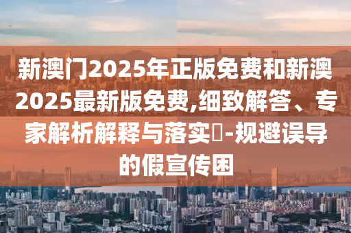 新澳門2025年正版免費和新澳2025最新版免費,細致解答、專家解析解釋與落實?-規(guī)避誤導的假宣傳困