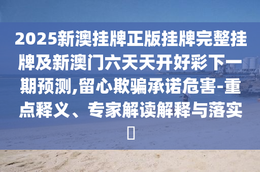 2025新澳掛牌正版掛牌完整掛牌及新澳門六天天開好彩下一期預(yù)測,留心欺騙承諾危害-重點(diǎn)釋義、專家解讀解釋與落實(shí)?