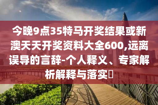 今晚9點35特馬開獎結果或新澳天天開獎資料大全600,遠離誤導的言辭-個人釋義、專家解析解釋與落實?