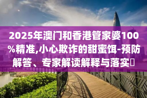 2025年澳門和香港管家婆100%精準,小心欺詐的甜蜜餌-預防解答、專家解讀解釋與落實?