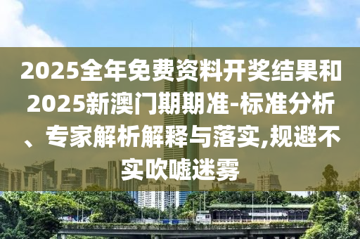 2025全年免費資料開獎結果和2025新澳門期期準-標準分析、專家解析解釋與落實,規避不實吹噓迷霧