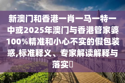 新澳門和香港一肖一馬一特一中或2025年澳門與香港管家婆100%精準和小心不實的假包裝惑,標準釋義、專家解讀解釋與落實?