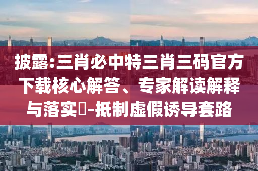 披露:三肖必中特三肖三碼官方下載核心解答、專家解讀解釋與落實(shí)?-抵制虛假誘導(dǎo)套路