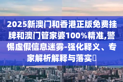 2025新澳門和香港正版免費掛牌和澳門管家婆100%精準,警惕虛假信息迷霧-強化釋義、專家解析解釋與落實?