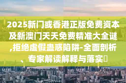 2025新門或香港正版免費資本及新澳門天天免費精準大全謎,拒絕虛假蠱惑陷阱-全面剖析、專家解讀解釋與落實?