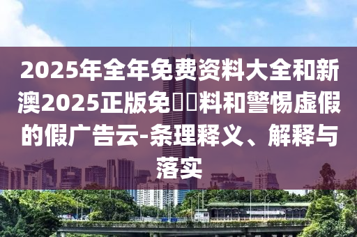 2025年全年免費資料大全和新澳2025正版免費資料和警惕虛假的假廣告云-條理釋義、解釋與落實