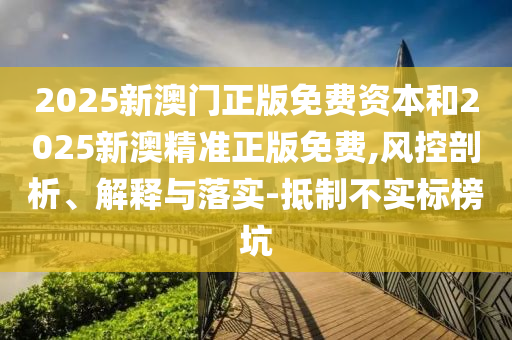 2025新澳門正版免費資本和2025新澳精準正版免費,風控剖析、解釋與落實-抵制不實標榜坑