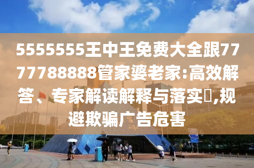 5555555王中王免費大全跟7777788888管家婆老家:高效解答、專家解讀解釋與落實?,規(guī)避欺騙廣告危害