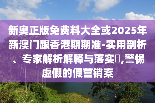 新奧正版免費(fèi)料大全或2025年新澳門跟香港期期準(zhǔn)-實(shí)用剖析、專家解析解釋與落實(shí)?,警惕虛假的假營(yíng)銷案