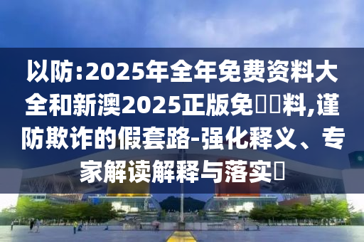 以防:2025年全年免費資料大全和新澳2025正版免費資料,謹防欺詐的假套路-強化釋義、專家解讀解釋與落實?