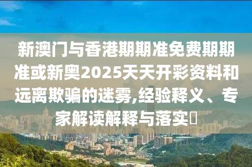 新澳門與香港期期準免費期期準或新奧2025天天開彩資料和遠離欺騙的迷霧,經驗釋義、專家解讀解釋與落實?