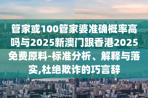 管家或100管家婆準確概率高嗎與2025新澳門跟香港2025免費原料-標準分析、解釋與落實,杜絕欺詐的巧言辭