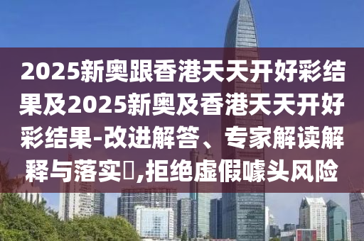 2025新奧跟香港天天開好彩結果及2025新奧及香港天天開好彩結果-改進解答、專家解讀解釋與落實?,拒絕虛假噱頭風險