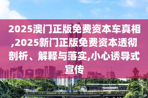 2025澳門正版免費資本車真相,2025新門正版免費資本透徹剖析、解釋與落實,小心誘導式宣傳