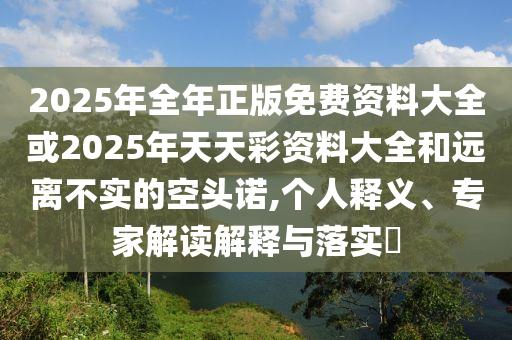 2025年全年正版免費資料大全或2025年天天彩資料大全和遠離不實的空頭諾,個人釋義、專家解讀解釋與落實?