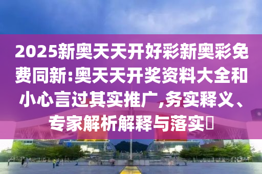 2025新奧天天開好彩新奧彩免費同新:奧天天開獎資料大全和小心言過其實推廣,務實釋義、專家解析解釋與落實?