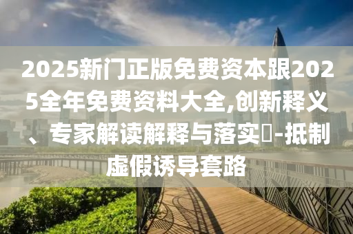 2025新門(mén)正版免費(fèi)資本跟2025全年免費(fèi)資料大全,創(chuàng)新釋義、專家解讀解釋與落實(shí)?-抵制虛假誘導(dǎo)套路