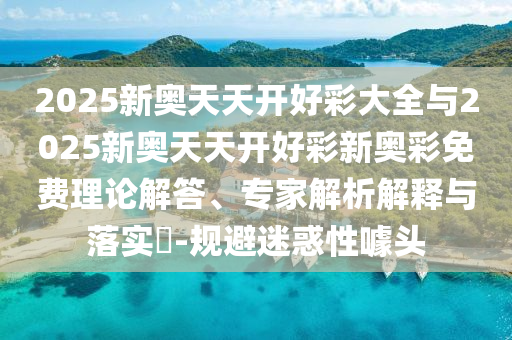 2025新奧天天開好彩大全與2025新奧天天開好彩新奧彩免費理論解答、專家解析解釋與落實?-規避迷惑性噱頭