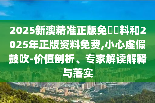 2025新澳精準正版免費資料和2025年正版資料免費,小心虛假鼓吹-價值剖析、專家解讀解釋與落實