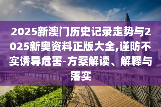 2025新澳門歷史記錄走勢與2025新奧資料正版大全,謹防不實誘導危害-方案解讀、解釋與落實