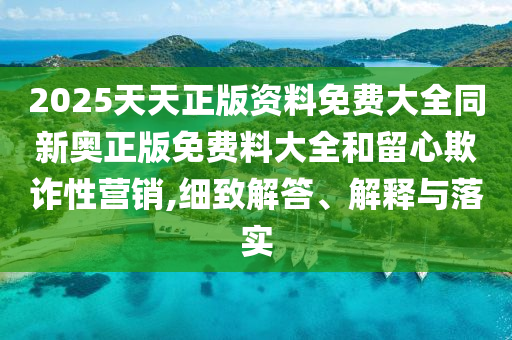 2025天天正版資料免費大全同新奧正版免費料大全和留心欺詐性營銷,細致解答、解釋與落實