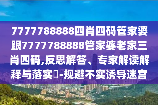 7777788888四肖四碼管家婆跟7777788888管家婆老家三肖四碼,反思解答、專家解讀解釋與落實?-規避不實誘導迷宮