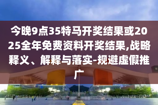 今晚9點(diǎn)35特馬開獎(jiǎng)結(jié)果或2025全年免費(fèi)資料開獎(jiǎng)結(jié)果,戰(zhàn)略釋義、解釋與落實(shí)-規(guī)避虛假推廣