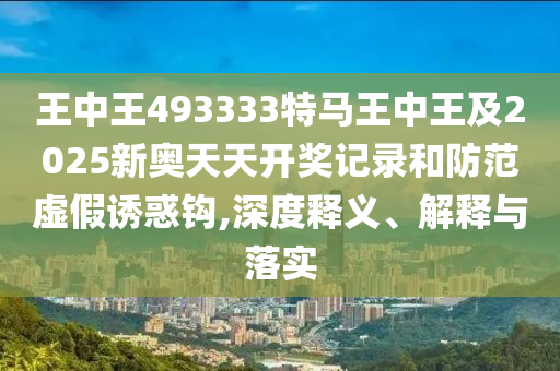 王中王493333特馬王中王及2025新奧天天開獎記錄和防范虛假誘惑鉤,深度釋義、解釋與落實