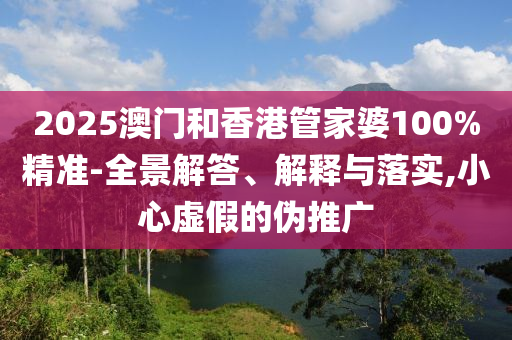 2025澳門和香港管家婆100%精準(zhǔn)-全景解答、解釋與落實,小心虛假的偽推廣
