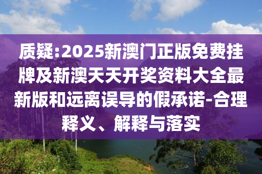 質疑:2025新澳門正版免費掛牌及新澳天天開獎資料大全最新版和遠離誤導的假承諾-合理釋義、解釋與落實