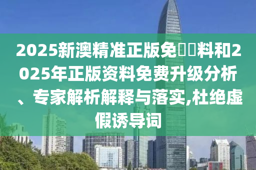 2025新澳精準(zhǔn)正版免費(fèi)資料和2025年正版資料免費(fèi)升級(jí)分析、專(zhuān)家解析解釋與落實(shí),杜絕虛假誘導(dǎo)詞